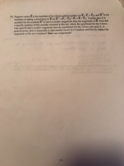 sot, +F2), and-/is the R-F+, and R is the (9) Suppose vector R is the resultant of two forces added together( resultant ofading a third force to R-(,雨1,小す) Explain ow it is possible for the resultant Rto have a smaller magnitude than the magnitude of R. Note that a specific instance of this actually occurred in this lab, where the equilibrant for the 4-force case (part II) had a smaller magnitude than the equilibrant for the 3-force case (part D. In general terms, how is it possible to add another vector to a resultant and thereby reduce the magnitude of the new resultant? Hint: use components! 24