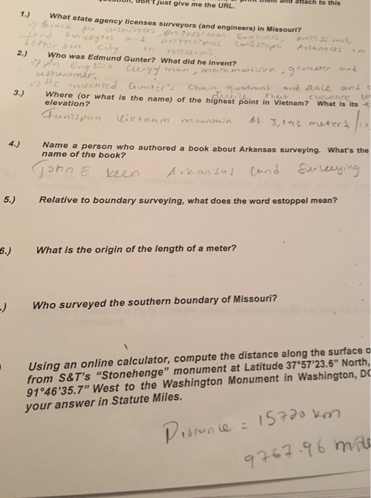 uhtjust nem and attach n, give me the URL to this 1.) tend su, vey ,冂and 49 n, rre 6pncu Cer 2.) Who was Edmund Gunter? What did he invent? What state agency licenses surveyors (and engineers) in Missouri? secin ㅅ.chae cn.n 3.) Where (or what is the name) of the highest point in Vietnam? What is its elevation? 4.) Name a person who authored a book about Arkansas surveying. Whats the name of the book? 5.) Relative to boundary surveying, what does the word estoppel mean? 6.) What is the origin of the length of a meter? ) Who surveyed the southern boundary of Missouri? Using an online calculator, compute the distance along the surface o from S&Ts Stonehenge monument at Latitude 37°5723.6 North, 91°4635.7 West to the Washington Monument in Washington, DO your answer in Statute Miles. 67-96 m