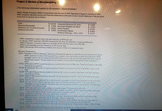 Project 2: Review of Merchandising The following information applies to the questons displayed below.] Wallys Widget Company ( WWC prepares adjusting at the end of January are as follows: wwc) incorporated near the end of 2011. Operations began in January of 2012. entries and financial statements at the end of each month. Balances in the accounts Cash Accounts Receivable Allowance for Doubtful Accounts Inventory (30 units) $ 20.720 Uneamed Revenue (25 units) $ 11,750 Accounts Payable (Jan Rent) $(1.600) $ 5.050 2.700 $ 13,000 $ 6,400 6.270 Notes Payable 2,550 Contributed Capital Retained Eornings Feb 12012 . WWC establishes a policy that it will sell inventory at $170 per unit. . In January. WWC received a $5,050 advance for 25 units, as reflected in Unearned Revenue . WWCs February 1 inventory baloncec WWCs note payable occrues interest at a 12% annual rate . WWC will use the FIFO inventory method and record coGS on o perpetuel basis 0 units at a totel cost of $2.550 February Transactions 02/01 Included in WWCs Februery 1 Accounts Receivable balance is e $2000 account due from Kit Kat, a WWC customer. Kit Kat is heving cash flow problems and cannot pey its balence ot this time. wwc arranges with Kit Kat to convert the $2.000 balance to a note, and Kit Kot signs c 6-month note, at 12% annual interest. The principal and all interest will be due end payable t。WWC。n August 2012. 02/02 wwC 02/05 An accitional 180 units of inventory are purchesed on eccount by wwc for $13.500 -terms 2/15, 02/05 wwc paid Federal Express $360 to have the 180 units of inventory celivered overnight. Delivery paid a $750 insurance premium covering the month of Februery The omount paid is recorded directly os an expense n30. occurred on 02/06 2/10, net 30 0210 2dles f1s units ofinventory oecured during the priod of 02/07-021 The tecle erma ore 02/15 The 25 units that were paid for in advance and recorcded in January are delivered to the customer 02/15 20 units of the inventory thet had been sold on 210 are returneo ta Wwc. The units ere not returned domaged and con be resold. Therefore. they are returned to inventory Assuimme are from the 2/05 purchase. wwc peys the first 2 weeks wages to the employees. The total paid is $220 in the current period rather than as a reduction of inventory cos 0216 02/17 Paid in fuli the amount owed for the 2/05 purchase of inventory 02/18 Wrote off a customers account in the amount of $1700 wwc recörds purchase citcounts 02/19 $5.400 of rent for Jenuary and Felbruery was paid. Becouse all of the rent will soon expire, the 02/19 Collected $9.400 of customers Accounts Receivable Ofthe $9400, the ciscount was taken by 02/26 WWC recoverec $540 cash from the customer whose account had previously been written off isee 02/27 A $650 utility lbill for February arrived. It is due on March 15 and will be psid then February portion of the paymen: is chorged directly to expense customers on $6,000 of occount bolances: therefore wWC receivedi less then $9400 02/18)