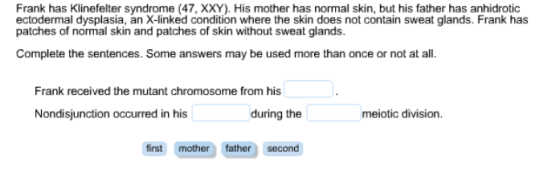 Frank has Klinefelter syndrome (47, XXY). His mother has normal skin, but his father has anhidrotic ectodermal dysplasia, an X-inked condition where the skin does not contain sweat glands. Frank has patches of normal skin and patches of skin without sweat glands. Complete the sentences. Some answers may be used more than once or not at all. Frank received the mutant chromosome from his Nondisjunction occurred in his during the meiotic division. first mother father second