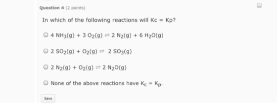 Question 4 (2 points) In which of the following reactions will Kc Kp? O 4 NH3(g) 3 O2(g) 2 N2(g) 6 H20 (g) O 2 SO2(g) O2 (g) at 2 SO3(g) O 2 N2(g) O2(g) 2 N20(g) o None of the above reactions have K Kp.