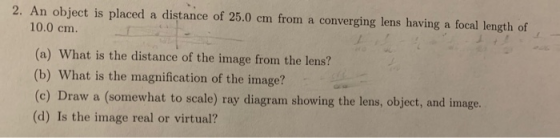 2. An object is placed a distance of 25.0 cm from a converging lens having a focal length of 10.0 cm. (a) What is the distanc