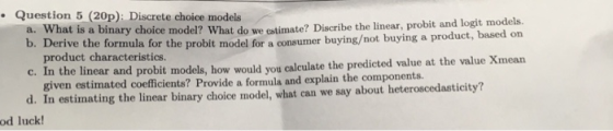 Question 5 (20p): Discrete choice models a. What is a binary choice model? What do we eatimate? Discribe the linear, probit and logit models. b. Derive the formula for the probit model for a consumer buying/not buying a product , based on product characteristics. c. In the linear and probit models, how would you calculate the predicted value at the value Xmean d. In estimating the linear binary choice model, what can we say about heteroscedasticity? given estimated coefficients? Provide a formula and explain the components. od luck!