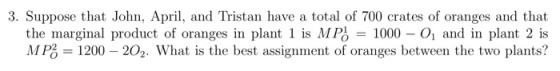3. Suppose that John, Apri, and Tristan have a total of 700 crates of oranges and that th t l is MF -1000-Oi and in plant 2 is MP, 1200-202. What is the best assignment of oranges between the two plants? e marginal product of oranges n plan