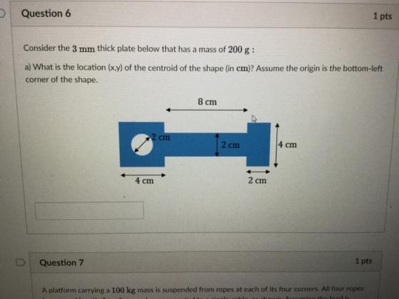 1 pts Question 6 Consider the 3 mm thick plate below that has a mass of 200 g: a) What is the location (x,y) of the centroid of the shape (in cm)? Assume the origin is the bottom-left corner of the shape. 8 cm 2 cm 4 cm 2 cm 4 cm 1 pts DQuestion 7 A platform carrying a 100 kg mass is suspended from ropes at each of its four corners. All four ropes