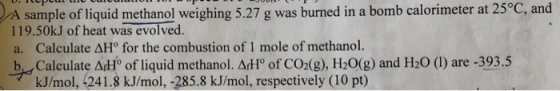 A sample of liquid methanol weighing 5.27 g was burned in a bomb calorimeter at 25°C, and 119.50kJ of heat was evolved. a. Ca