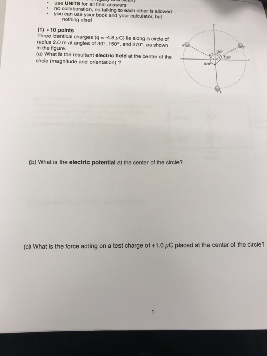 use UNITS for all final answers no collaboration, no talking to each other is allowed you can use your book and your calculator, but nothing else! (1) 10 points Three identical charges (q- -4.8 pC) lie along a circle of radius 2.0 m at angles of 30°, 150°, and 270°, as shown in the figure. (a) What is the resultant electric field at the center of the circle (magnitude and orientation)? (b) What is the electric potential at the center of the circle? (c) What is the force acting on a test charge of +1.0 pC placed at the center of the circle?
