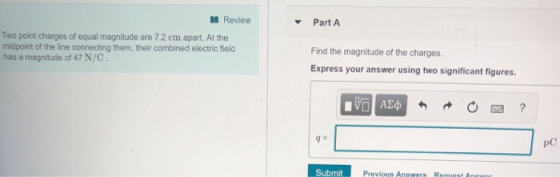 11 Review Part A Two point charges of equal magnitude are 7.2 cm apart. At the midpoint of the line connecting them, their combined electric field has a magnitude of 47 N/C Find the magnitude of the charges. Express your answer using two significant figures pC SubmitP