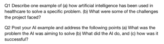 Q1 Describe one example of (a) how artificial intelligence has been used in healthcare to solve a specific problem. (b) What were some of the challenges the project faced? Q2 Post your Al example and address the following points (a) What was the problem the Al was aiming to solve (b) What did the Al do, and (c) how was it successful?