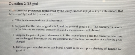 Question 2 (15 pts) A consumer has preferences represented by the utility function ufa,y)ty. (This means that Muy and Muy ly 1) a. What is the marginal rate of substitution? b. Suppose that the price of good x is 2, and the price of good y is 1. The consumers income is 20. What is the optimal quantity of x and y the consumer will choose? c. Suppose the price of good x decreases to 1. The price of good y and the consumers income consumer increase his consumption of x after the price are unchanged. How much will the change? d. Based on your calculations in part b and c, what is the own price elasticity of demand for good x?