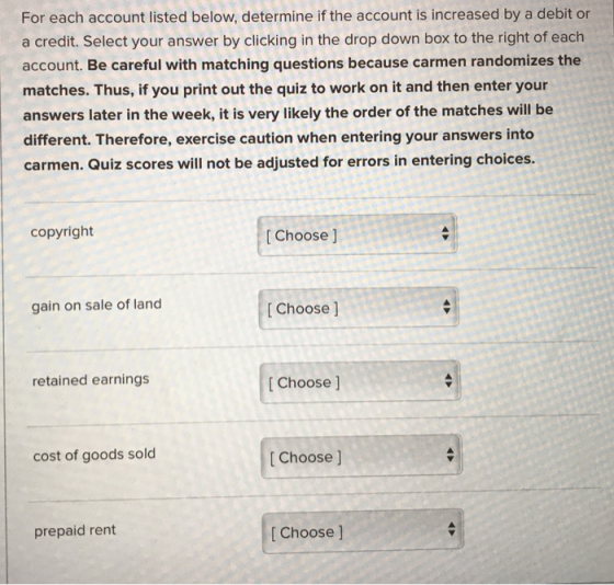 For each account listed below, determine if the account is increased by a debit or a credit. Select your answer by clicking in the drop down box to the right of each account. Be careful with matching questions because carmen randomizes the matches. Thus, if you print out the quiz to work on it and then enter your answers later in the week, it is very likely the order of the matches will be different. Therefore, exercise caution when entering your answers into carmen. Quiz scores will not be adjusted for errors in entering choices. copyright [ Choose ] gain on sale of land [ Choose ] retained earnings [ Choose ] cost of goods sold t Choose J prepaid rent [ Choose ]
