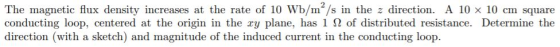The magnetic flux density increases at the rate of 10 Wb/m/s in the z direction. A 10 x 10 cm square conducting loop, centere