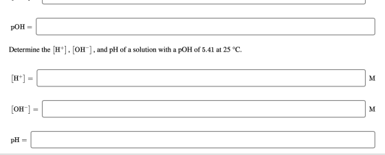 pOH = Determine the (H+], [OH-], and pH of a solution with a pOH of 5.41 at 25 °C. [H+] = { [OH-] = M pH =