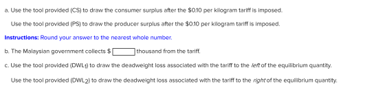 a. Use the tool provided (CS) to draw the consumer surplus after the $0.10 per kilogram tariff is imposed. Use the tool provi