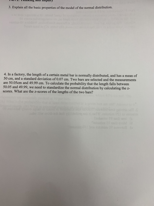 3. Explain all the basic properties of the model of the normal distribution. 4. In a factory, the length of a certain metal bar is normally distributed, and has a mean of 50 cm, and a standard deviation of 0.07 cm. Two bars are selected and the measurements are 50.05cm and 49.99 cm. To calculate the probability that the length falls between 50.05 and 49.99, we need to standardize the normal distribution by calculating the z- scores. What are the z-scores of the lengths of the two bars?