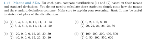1.47 Means and SDs. For each part, compare distributions (1) and (2) based on their means and standard deviations. You do not need to calculate these statistics; simply state how the means and the standard deviations compare. Make sure to explain your reasoning. Hint: It may be useful to sketch dot plots of the distributions (a) (1) 3, 5, 5, 5, 8, 11, ії, ії, 13 (c) (1) 0, 2, 4, 6, 8, 10 (2) 3, 5, 5, 5, 8, ії, ії, 11, 20 (2) 20, 22, 24, 26, 28, 30 (b) (1) -20, 0, 0, 0, 15,25, 30, 30 2)-40, 0, 0, 0, 15, 25, 30, 30 (d) (1) 100, 200, 300, 400, 500 (2) 0, 50, 300, 550, 600