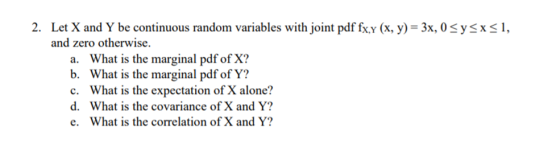 2. Let X and Y be continuous random variables with joint pdf fx.y (x. y)- 3x, 0 Syx, and zero otherwise. a. b. c. d. e. What is the marginal pdf of X? What is the marginal pdf of Y? What is the expectation of X alone? What is the covariance of X and Y? What is the correlation of X and Y?