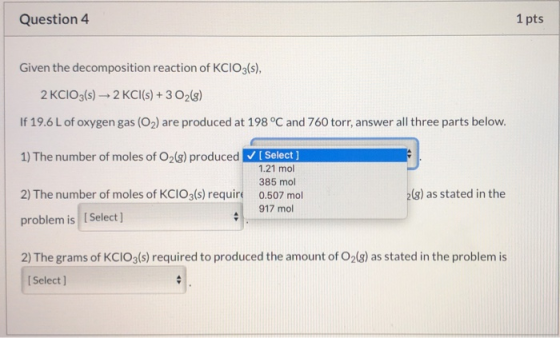 Question 4 1 pts Given the decomposition reaction of KClO3(s), 2 KCIO3(s) 2 KCl(s) + 3 O2(8) If 19.6 L of oxygen gas (O2) are