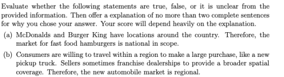 Evaluate whether the following statements are true, false, or it is unclear from the provided information. Then offer a explanation of no more than two complete sentences for why you chose your answer. Your score will depend heavily on the explanation. (a) McDonalds and Burger King have locations around the country. Therefore, the market for fast food hamburgers is national in scope. b) Consumers are willing to travel within a region to make a large purchase, like a new pickup truck. Sellers sometimes franchise dealerships to provide a broader spatial coverage. Therefore, the new automobile market is regional.