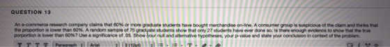QUESTION 13 An con merce research company claims that 60% or more graduate students have bought merchandise on ine. A consume