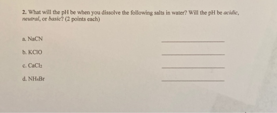 2. What will the pH be when you dissolve the following salts in water? Will the pH be acidic, neutral, or basic? (2 points ea