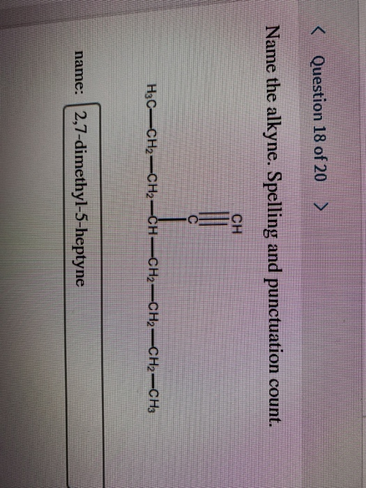 Question 18 of 20 > Name the alkyne. Spelling and punctuation count. CH H3C-CH2-CH2-CH=CH2CH2=CH2-CH3 name: 2,7-dimethyl-5-he