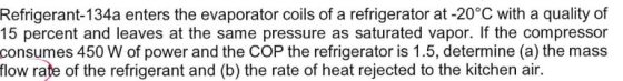Refrigerant-134a enters the evaporator coils of a refrigerator at -20°C with a quality of 15 percent and leaves at the same p