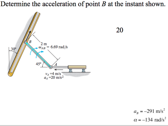 Determine the acceleration of point B at the instant shown. 20 2 m AB 6.69 rad/s 30° 450 V1=4 m/s a,,-20 m/s2 ag--291 m/s2 α=-134 rad/s.