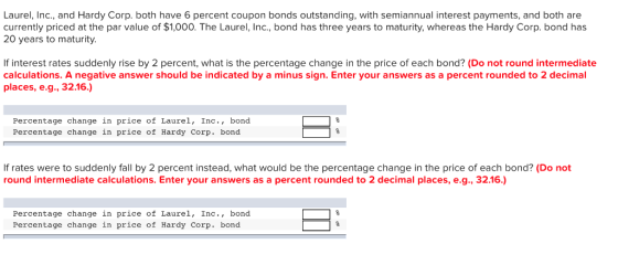 Laurel, Inc., and Hardy Corp. both have 6 percent coupon bonds outstanding, with semiannual interest payments, and both are currently priced at the par value of $1,000. The Laurel, Inc., bond has three years to maturity, whereas the Hardy Corp.bond has 20 years to maturity. If interest rates suddenly rise by 2 percent, what is the percentage change in the price of each bond? (Do not round intermediate calculations. A negative answer should be indicated by a minus sign. Enter your answers as a percent rounded to 2 decimal places, e.g, 32.16.) Percentage change in price of Laurel, Inc., bond Percentage change in price of Hardy Corp. bond If rates were to suddenly fall by 2 percent instead, what would be the percentage change in the price of each bond? (Do not round intermediate calculations. Enter your answers as a percent rounded to 2 decimal places, e.g., 32.16.) Percentage change in price of Laurel, Inc., bond Percentage change in price of Hardy Corp. bond