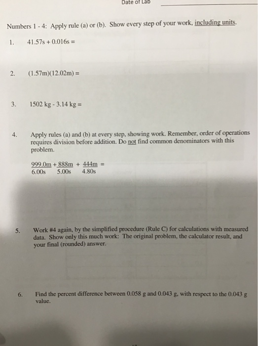 Date of Lab Numbers 1-4: Apply rule (a) or (b). Show every step of your work, including units. I. 41.57s + 0.016s 2. (1.57m)(12.02m)- 3. 1502 kg-3.14 kg Apply rules (a) and (b) at every step, showing work. Remember, order of operations requires division before addition. Do not find common denominators with this problem. 4. 999.0m+888m 444m- 6.00s 5.00s 4.80s work #4 again, by the simplified procedure (Rule C) for calculations with measured data. Show only this much work: The original problem, the calculator result, and your final (rounded) answer. 6. Find the percent difference between 0.058 g and 0.043 g, with respect to the 0.043 g value.