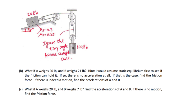 202b 3b。 0.25 ve the tiny Cable (b) What if A weighs 20 lb, and B weighs 21 lb? Hint: I would assume static equilibrium first to see if the friction can hold it. If so, there is no acceleration at all. If that is the case, find the friction force. If there is indeed a motion, find the accelerations of A and B. (c) What if A weighs 20 lb, and B weighs 7 lb? Find the accelerations of A and B. If there is no motion, find the friction force.