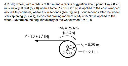 A 7.5-kg wheel, with a radius of 0.3 m and a radius of gyration about point O ko 0.25 7.5-kg wheel, with a m is initially at rest (to 0) when a force P 10 2t2 IN] is applied to the cord wrapped around its perimeter, where t is in seconds (see Figure ). Four seconds after the wheel stars spinning (t14 s), a constant braking moment of Mb 25 Nm is applied to the wheel. Determine the angular velocity of the wheel when t2 10 s. M, 25 Nm (t 2 4 s) ko 0.25 m 7.5 kg0.3 m