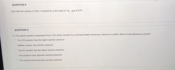 QUESTIONS Calculate the volume, in liters, occupied by 2.80 moles of N, gas at STP. QUESTION 9 A 10% starch solution is separ