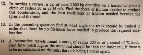 12. In turning a corner, a car of mass 2 000 kg describes on a horizontal plane a circle of radius 30 m at 14 m/s. Find the force of friction needed to produce this acceleration, and the least coefficient of friction needed between the tyres and the road. 13. In the preceding question find at what angle the track should be banked in order that there be no frictional force needed to produce the required acce- leration. 14. A locomotive travels round a curve, of radius 200 m at a speed of 72 km/h. Find how much higher the outer rail should be than the inner rail, if there is to be no sidethrust on the rails, the rails being 1 metre apart.