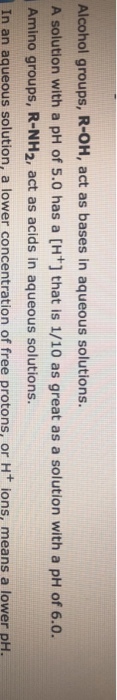 Alcohol groups, R-OH, act as bases in aqueous solutions. A solution with a pH of 5.0 has a [H+] that is 1/10 as great as a solution with a pH of 6.0 Amino groups, R-NH2, act as acids in aqueous solutions. In an aqueous solution, a lower concentration of free protons, or Ht ions, means a lower pH.