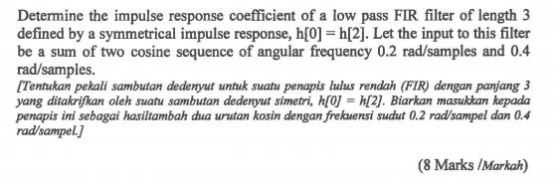 Determine the impulse response coefficient of a low pass FIR filter of length 3 defined by a symmetrical impulse response, h[0] h[2]. Let the input to this filter be a sum of two cosine sequence of angular frequency 0.2 rad/samples and 0.4 rad/samples [Tentukan pekali sambutan dedenyut untuk suatu penapis lulus rendah (FIR) dengan panjang 3 yang ditakrifkan oleh suatu sambutan dedenyut simetri, h[0] h[2]. Biarkan masukkan kepada penapis ini sebagai hasiltambah dua urutan kosin dengan frekuensi sudut 0.2 radsampel dan 0.4 rad/sampel. (8 Marks IMarkah)