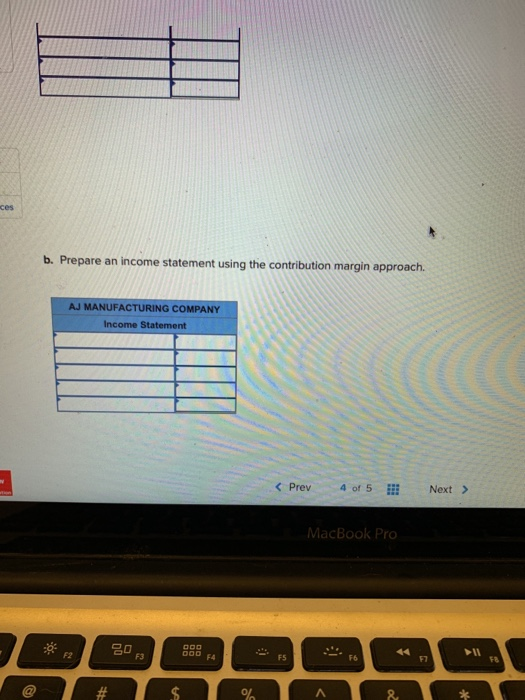 b. Prepare an income statement using the contribution margin approach AJ MANUFACTURING COMPANY Income Statement < Prev 4 of 5