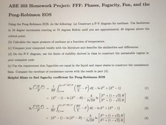 ABE 303 Homework Project: FFF: Phases, Fugacity, Fun, and the Peng-Robinson EOS r methane. Use Isotherms in 10 degree increments starting at 75 degrees Kelvin until you are approximately 40 degrees above the critical point. (b) Calculate the vapor pressure of methane as a function of temperature. (c) Compare your computed results with the literature and describe the similarities and differences. (d) on the P-v diagram, use the limits of stability derived in class to construct the metastable regime in your computer code. (e) Use the requirement that fugacities are equal in the liquid and vapor states to construct the coexistence lines. Compare the envelope of coexistence curves with the result in part (d) Helpful Hints to find fugacity coefficient for Peng-Robinson EOS fv (T, P) (1) RT ZV (1 V2) B 1) ln (Z (2) 2 2B ZV (1 2) B fL (T, P) (3) 1 V2 B ZL 1) In (z (4) 2 2B ZL (1- 2 B