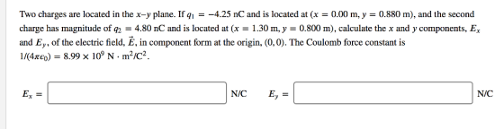 Two charges are located in the x-y plane. If q,--4.25 nC and is located at (x = 0.00 m, y = 0.880 m), and the second charge has magnitude of q24.80 nC and is located at (x-1.30 m, y- 0.800 m), calculate the x and y components, E and Ey, of the electric field, E, in component form at the origin, (0,0). The Coulomb force constant is 1/(4zco)-8.998 109 N-m2/C2. Ex- N/C