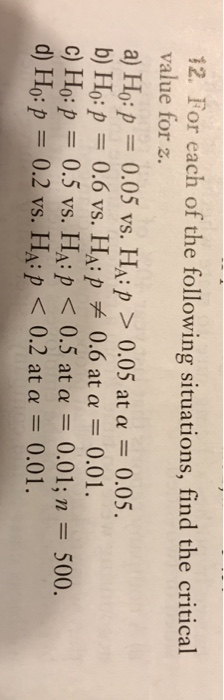 12. For each of the following situations, find the critical value for z a) Hoff 0.05 vs. HA:p > 0.05 at α 0.05. b) Ho:p 0.6 vs. HAip 0.6 at α 0.01. c) Ho:p 0.5 vs. HAP < 0.5 at α 0.01; n 500. d) Ho: 0.2 vs. HA:p < 0.2 at α 0.01 .