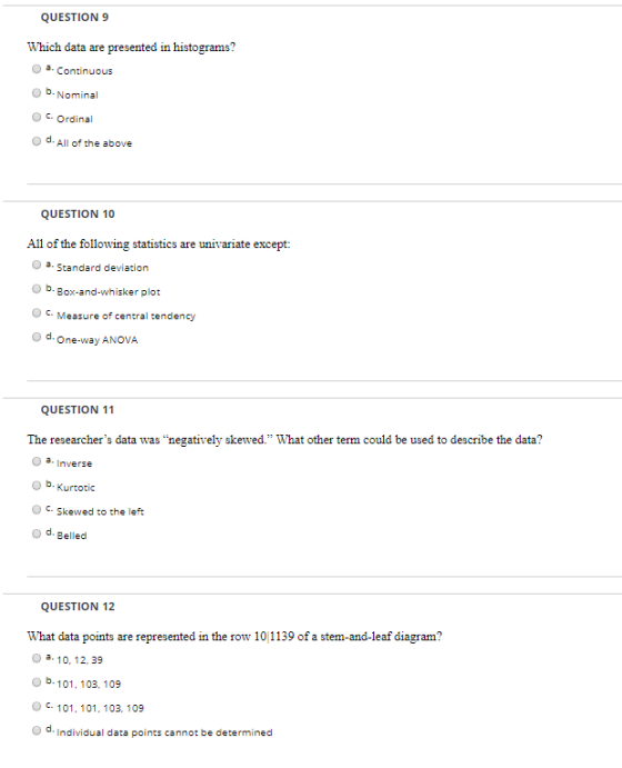 QUESTION 9 Which data are presented in histograms a. Continuous O b. Nominal O . Ordinal d All of the above QUESTION 10 All of the following statistics are univariate except: Standard deviation O b. Box-and-whisker plot O C Measure of central tendency One-way ANOVA QUESTION 11 The researchers data was negatively skewed. What other term could be used to describe the data? a. Inverse O b. Kurtotic c. skewed to the left o d. Belled QUESTION 12 What data points are represented in the row 10 1139 of a stem-and-leaf diagram o a 10, 12, 39 O b. 101, 103, 109 101, 101, 103, 109 O d. Individual data points cannot be determined
