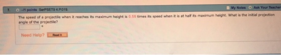 My Notes Ask Your Teacher 7. 0-1 points SerPSET9 4 P.019 The speed of a projectile when it reaches its maximum height is 0.59 times its speed when it is at half its maximum height. What is the initial projection angle of the projectile? Need Help? Read