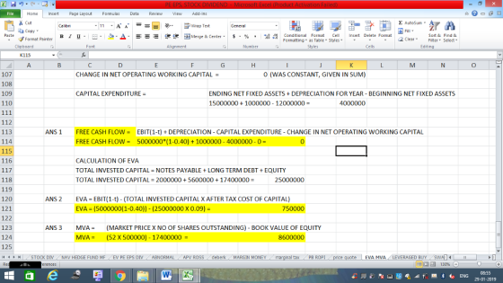 Home nert Page Layout Formulas Data Review View dd-Ins as Cut aCopy Σ AutoSum 11.A. A.--- 9- ー E ゴText ずWrap Text General Paste Format Painter B l U. -...Δ.-=- Conditional Format Cell Insert Delete Format Merge & Center. $ , % , , , Sort &Find & 2 ClearFe Select Edting Clipboard Alignment Number Cells K115 Il3 贰) 0 0 (WAS CONSTANT, GIVEN IN SUM) 107 108 109 110 CHANGE IN NET OPERATING WORKING CAPITAL- CAPITAL EXPENDITURE ENDING NET FIXED ASSETSDEPRECIATION FOR YEAR- BEGINNING NET FIXED ASSETS 15000000+1000000 12000000- 4000000 112 113 114 115 116 ANS1FREE CASH FLOWEBIT(1-t) DEPRECIATION CAPITAL EXPENDITURE - CHANGE IN NET OPERATING WORKING CAPITAL FREE CASH FLOW = 5000000(1-0.40) + 1000000-4000000-0- CALCULATION OF EVA TOTAL INVESTED CAPITAL-NOTES PAYABLE + LONG TERM DEBT + EQUITY TOTAL INVESTED CAPITAL 2000000 +56000001740000025000000 118 119 120 121 122 123 124 125 i1 1 I ANS 2 EVA EBIT(1-t) (TOTAL INVESTED CAPITALX AFTER TAX COST OF CAPITAL) EVA-(5000000(1-0.40)) - (25000000 x 0.09)- 750000 ANS 3 (MARKET PRICE X NO OF SHARES OUTSTANDING)-BOOK VALUE OF EQUITY (52 X 500000)-17400000 MVA = MVA = 8600000 STOCK DIV NAV HEDGE FUND ME EV PE EPS DIV ABNORMAL/APV ROSS deberk MARGIN MONEY ma gal taxe PBROPL nce quote- EVA ERAGEDBY NA 福 130%