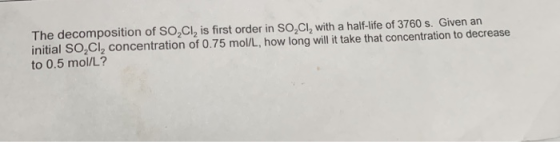 The decomposition of SO,Cl2 is first order in So,Cl, with a half-life of 3760 s. Given an initial SO Cl2 concentration of 0.75 mol/L, how long will it take that concentration to decrease to 0.5 mol/L?