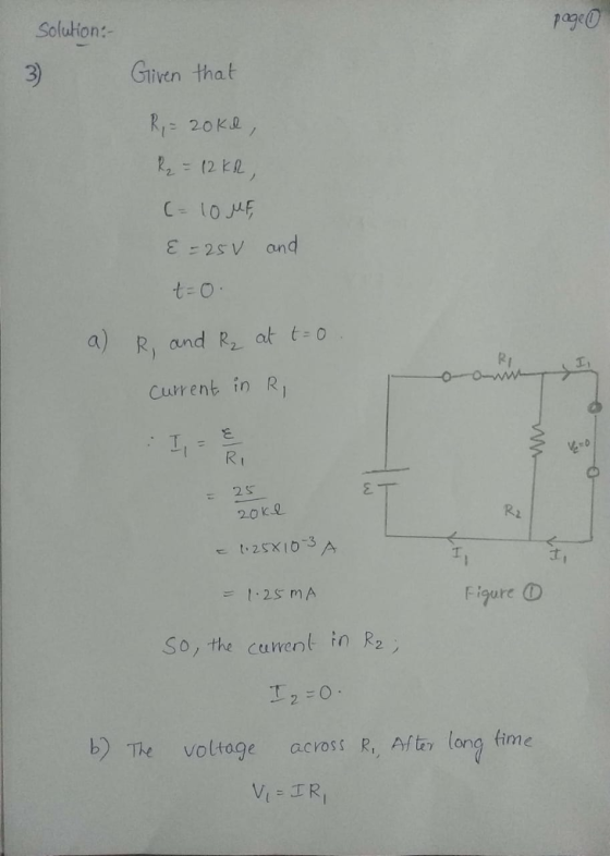 Solution:- 3 Gliven that 25V and t- O a R, and R at Currenk in R : 25 20 ke Ri d , F igure So, the Cuwent in R2 2-0 b) The voltage across R, Aftr long time