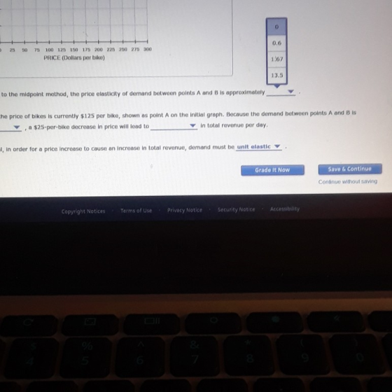 0 0.6 25 50 75 100 125 150 175 200 225 200 275 300 PRICE (Dollars per bike) 167 13.5 to the midpoint method, the price elasticity of demand between points A and is approximately he price of bikes is currently $125 per blke, shown as point A on the initial graph. Because the demand between points A ond B i a $25-per-bike decrease in price will lead to in total revenue per day I, in order for a price increase to cause an increase in total revenue, demand must be unit elastic Y Grade it Now Save & Continue Continue without saving Copyright Notices Terms of Use Privacy NoticeSecurity Notice Accessibility