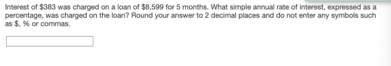 Interest of $383 was charged on a loan of $8,599 for 5 months. What simple annual rate of interest, expressed as a percentage, was charged on the loan? Round your answer to 2 decimal places and do not enter any symbols such as $, % or commas.