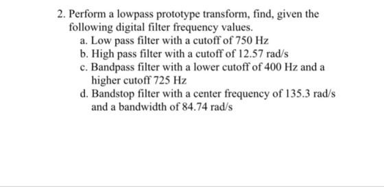 2. Perform a lowpass prototype transform, find, given the following digital filter frequency values. a. Low pass filter with a cutoff of 750 Hz b. High pass filter with a cutoff of 12.57 rad/s c. Bandpass filter with a lower cutoff of 400 Hz and a higher cutoff 725 Hz d. Bandstop filter with a center frequency of 135.3 rad/s and a bandwidth of 84.74 rad/s