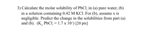 3) Calculate the molar solubility of PbCl, in (a) pure water, (b) in a solution containing 0.42 M KCl. For (b), assume x is n