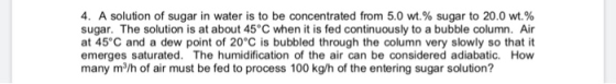 4, A solution of sugar in water is to be concentrated from 5.0 wt.% sugar to 20.0 wt% sugar. The solution is at about 45 C wh